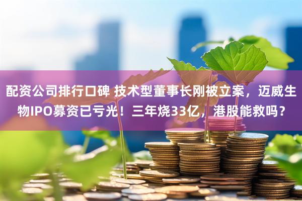配资公司排行口碑 技术型董事长刚被立案，迈威生物IPO募资已亏光！三年烧33亿，港股能救吗？