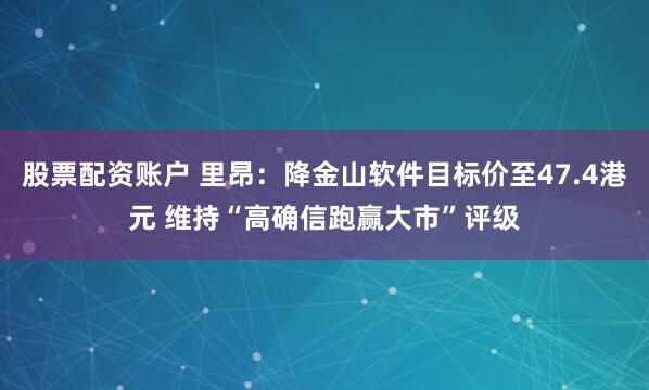 股票配资账户 里昂：降金山软件目标价至47.4港元 维持“高确信跑赢大市”评级
