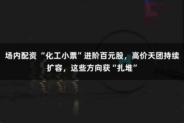 场内配资 “化工小票”进阶百元股，高价天团持续扩容，这些方向获“扎堆”
