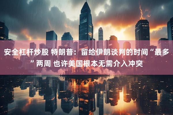 安全杠杆炒股 特朗普：留给伊朗谈判的时间“最多”两周 也许美国根本无需介入冲突