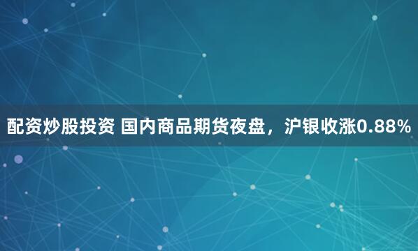 配资炒股投资 国内商品期货夜盘，沪银收涨0.88%
