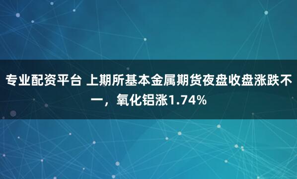 专业配资平台 上期所基本金属期货夜盘收盘涨跌不一，氧化铝涨1.74%