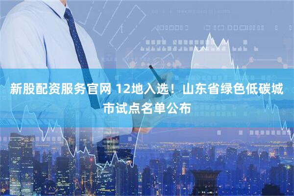 新股配资服务官网 12地入选！山东省绿色低碳城市试点名单公布