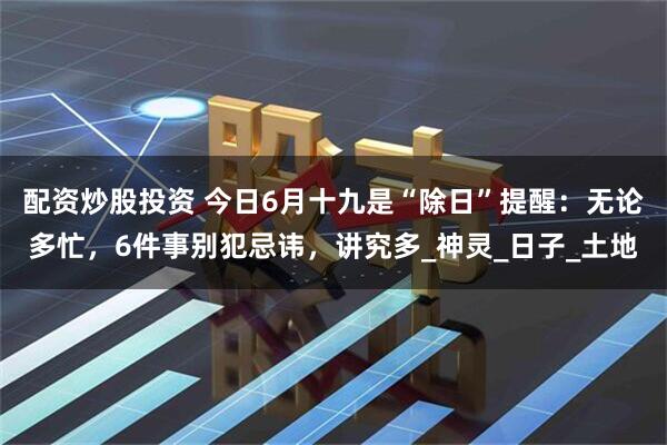配资炒股投资 今日6月十九是“除日”提醒：无论多忙，6件事别犯忌讳，讲究多_神灵_日子_土地