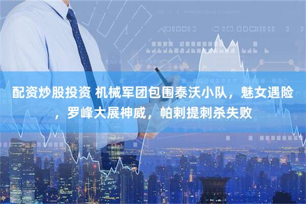 配资炒股投资 机械军团包围泰沃小队，魅女遇险，罗峰大展神威，帕剌提刺杀失败
