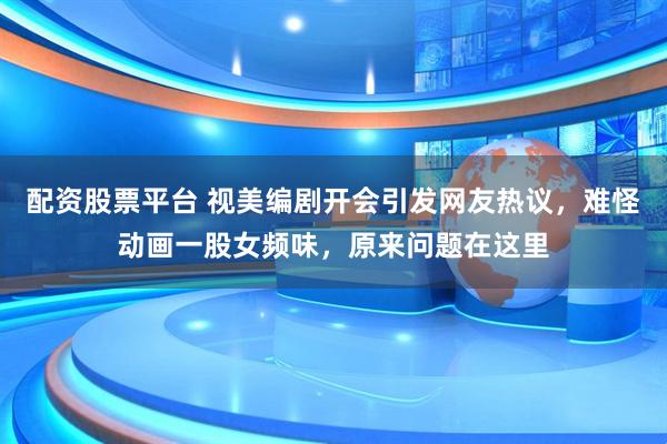 配资股票平台 视美编剧开会引发网友热议，难怪动画一股女频味，原来问题在这里