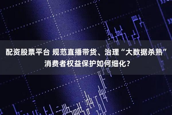 配资股票平台 规范直播带货、治理“大数据杀熟” 消费者权益保护如何细化？