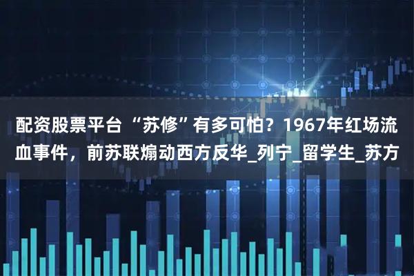配资股票平台 “苏修”有多可怕？1967年红场流血事件，前苏联煽动西方反华_列宁_留学生_苏方