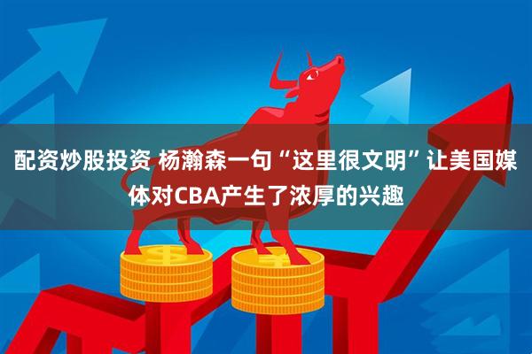 配资炒股投资 杨瀚森一句“这里很文明”让美国媒体对CBA产生了浓厚的兴趣