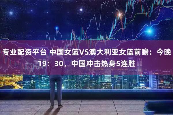 专业配资平台 中国女篮VS澳大利亚女篮前瞻：今晚19：30，中国冲击热身5连胜