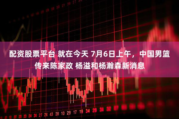 配资股票平台 就在今天 7月6日上午，中国男篮传来陈家政 杨溢和杨瀚森新消息