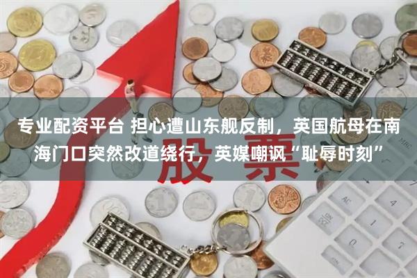 专业配资平台 担心遭山东舰反制,英国航母在南海门口突然改道绕行,英媒嘲讽“耻辱时刻”