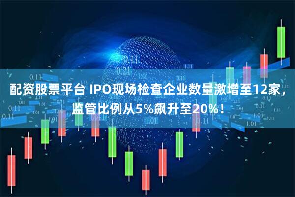 配资股票平台 IPO现场检查企业数量激增至12家，监管比例从5%飙升至20%！
