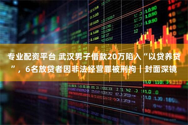 专业配资平台 武汉男子借款20万陷入“以贷养贷”，6名放贷者因非法经营罪被刑拘｜封面深镜