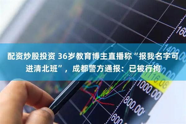 配资炒股投资 36岁教育博主直播称“报我名字可进清北班”，成都警方通报：已被行拘
