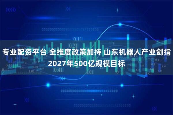 专业配资平台 全维度政策加持 山东机器人产业剑指2027年500亿规模目标
