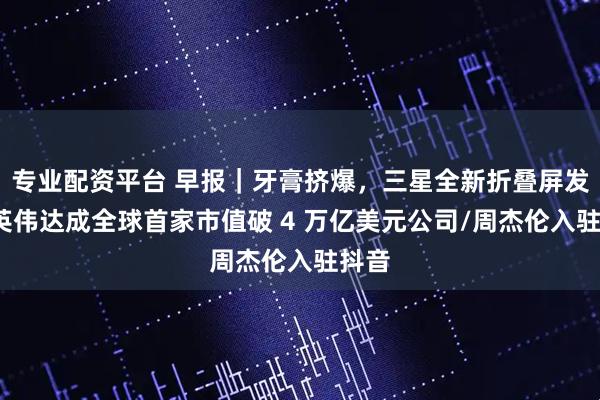 专业配资平台 早报｜牙膏挤爆，三星全新折叠屏发布/英伟达成全球首家市值破 4 万亿美元公司/周杰伦入驻抖音
