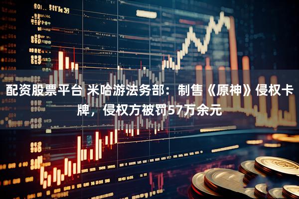 配资股票平台 米哈游法务部：制售《原神》侵权卡牌，侵权方被罚57万余元