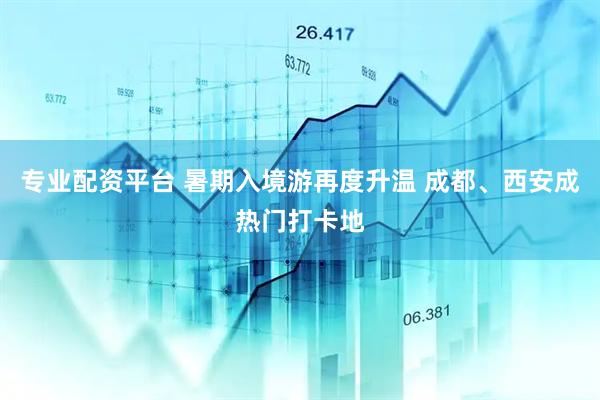 专业配资平台 暑期入境游再度升温 成都、西安成热门打卡地