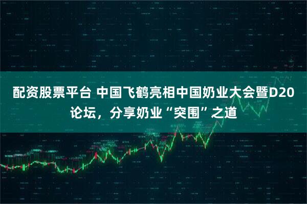 配资股票平台 中国飞鹤亮相中国奶业大会暨D20论坛，分享奶业“突围”之道