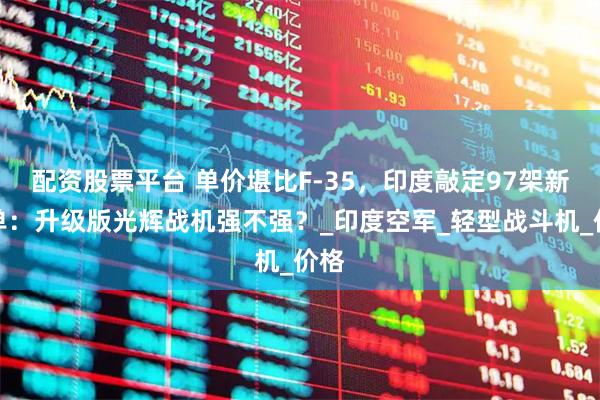 配资股票平台 单价堪比F-35，印度敲定97架新订单：升级版光辉战机强不强？_印度空军_轻型战斗机_价格