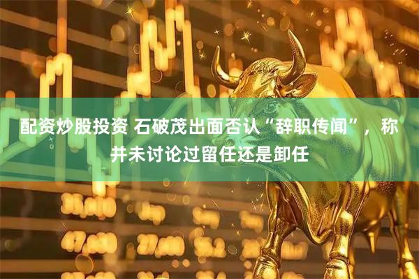 配资炒股投资 石破茂出面否认“辞职传闻”，称并未讨论过留任还是卸任