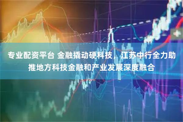 专业配资平台 金融撬动硬科技，江苏中行全力助推地方科技金融和产业发展深度融合