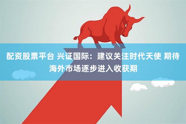 配资股票平台 兴证国际：建议关注时代天使 期待海外市场逐步进入收获期