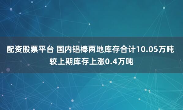配资股票平台 国内铝棒两地库存合计10.05万吨 较上期库存上涨0.4万吨