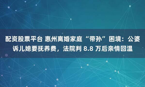 配资股票平台 惠州离婚家庭 “带孙” 困境:公婆诉儿媳要抚养费,法院判 8.8 万后亲情回温