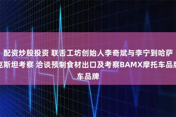 配资炒股投资 联舌工坊创始人李奇斌与李宁到哈萨克斯坦考察 洽谈预制食材出口及考察BAMX摩托车品牌